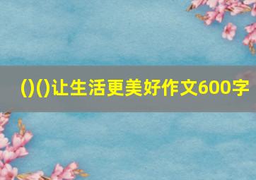 ()()让生活更美好作文600字