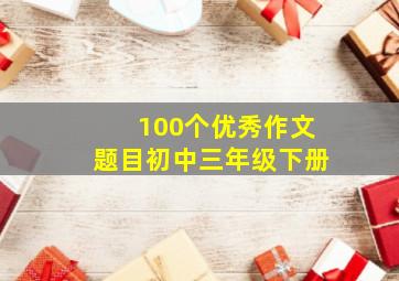 100个优秀作文题目初中三年级下册