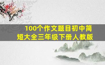 100个作文题目初中简短大全三年级下册人教版