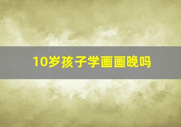 10岁孩子学画画晚吗