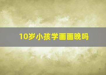 10岁小孩学画画晚吗