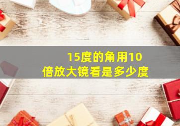 15度的角用10倍放大镜看是多少度