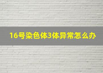 16号染色体3体异常怎么办