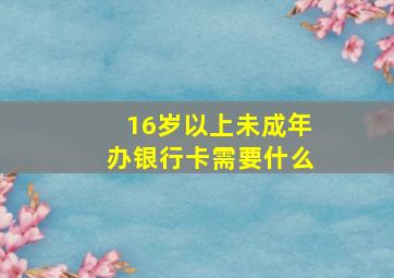 16岁以上未成年办银行卡需要什么