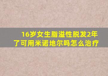 16岁女生脂溢性脱发2年了可用米诺地尔吗怎么治疗