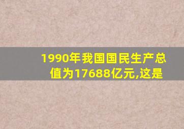 1990年我国国民生产总值为17688亿元,这是