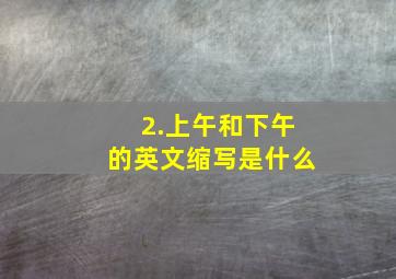 2.上午和下午的英文缩写是什么