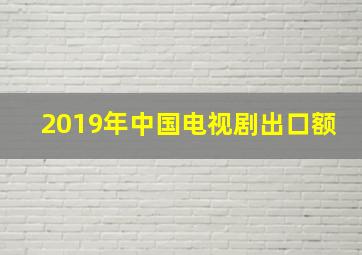 2019年中国电视剧出口额