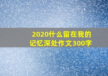 2020什么留在我的记忆深处作文300字