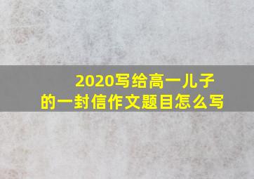 2020写给高一儿子的一封信作文题目怎么写