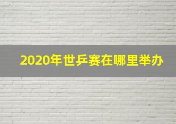 2020年世乒赛在哪里举办