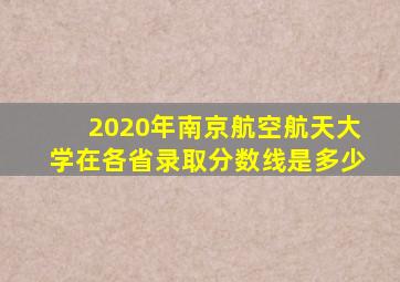 2020年南京航空航天大学在各省录取分数线是多少