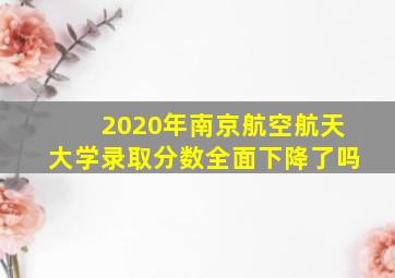 2020年南京航空航天大学录取分数全面下降了吗