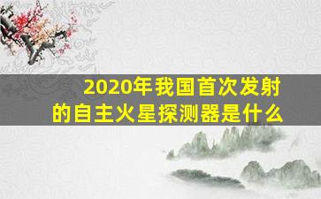 2020年我国首次发射的自主火星探测器是什么