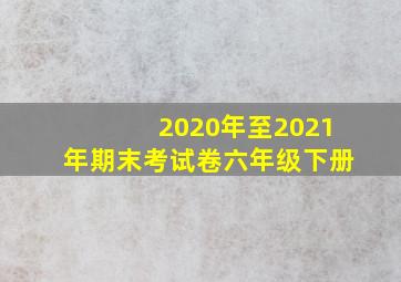 2020年至2021年期末考试卷六年级下册