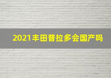 2021丰田普拉多会国产吗