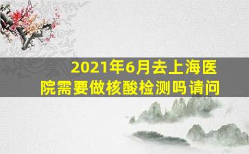 2021年6月去上海医院需要做核酸检测吗请问