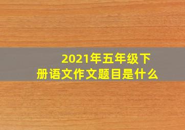 2021年五年级下册语文作文题目是什么