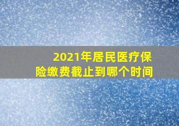 2021年居民医疗保险缴费截止到哪个时间