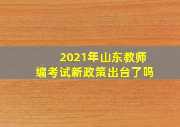 2021年山东教师编考试新政策出台了吗