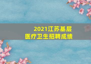 2021江苏基层医疗卫生招聘成绩