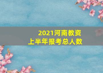 2021河南教资上半年报考总人数