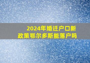 2024年婚迁户口新政策鄂尔多斯能落户吗