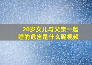 20岁女儿与父亲一起睡的危害是什么呢视频