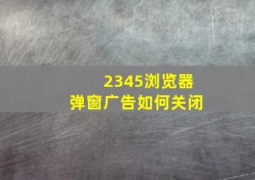 2345浏览器弹窗广告如何关闭