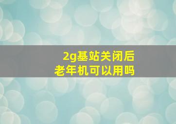 2g基站关闭后老年机可以用吗