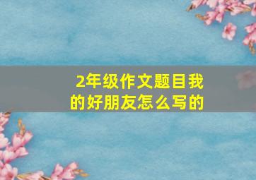 2年级作文题目我的好朋友怎么写的