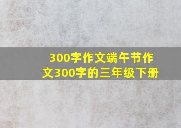 300字作文端午节作文300字的三年级下册