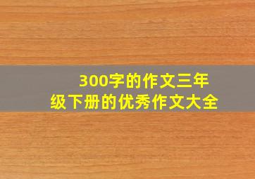 300字的作文三年级下册的优秀作文大全