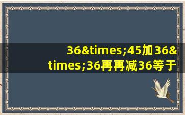 36×45加36×36再再减36等于几