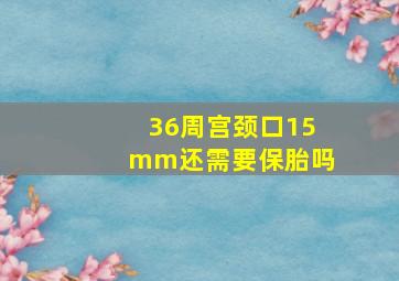 36周宫颈口15mm还需要保胎吗