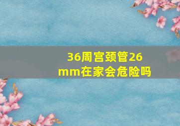 36周宫颈管26mm在家会危险吗