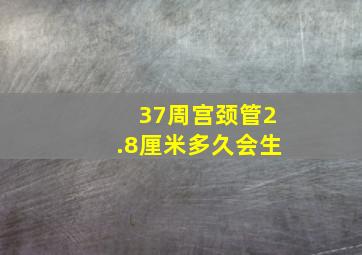 37周宫颈管2.8厘米多久会生