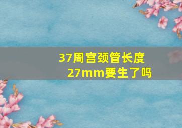 37周宫颈管长度27mm要生了吗