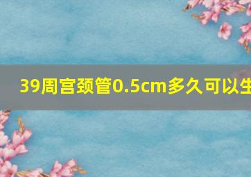 39周宫颈管0.5cm多久可以生