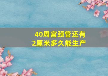 40周宫颈管还有2厘米多久能生产