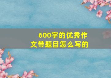 600字的优秀作文带题目怎么写的