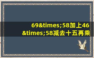 69×58加上46×58减去十五再乘以58等于几