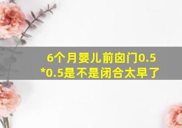 6个月婴儿前囟门0.5*0.5是不是闭合太早了