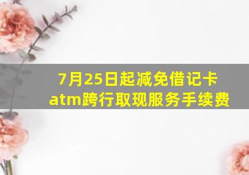 7月25日起减免借记卡atm跨行取现服务手续费