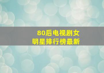 80后电视剧女明星排行榜最新