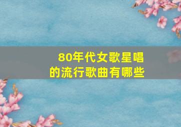 80年代女歌星唱的流行歌曲有哪些