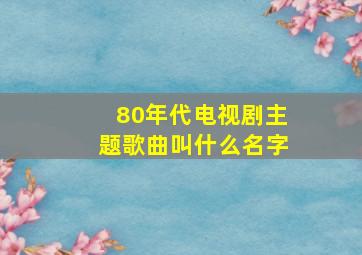 80年代电视剧主题歌曲叫什么名字