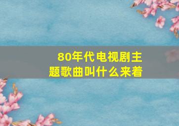 80年代电视剧主题歌曲叫什么来着