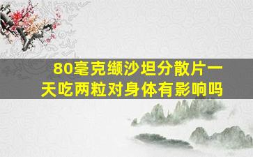 80毫克缬沙坦分散片一天吃两粒对身体有影响吗