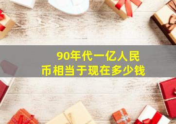 90年代一亿人民币相当于现在多少钱